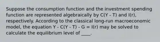 Suppose the consumption function and the investment spending function are represented algebraically by C(Y - T) and I(r), respectively. According to the classical long-run macroeconomic model, the equation Y - C(Y - T) - G = I(r) may be solved to calculate the equilibrium level of ____.