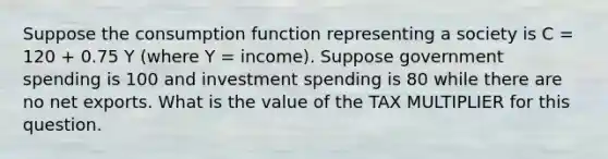 Suppose the consumption function representing a society is C = 120 + 0.75 Y (where Y = income). Suppose government spending is 100 and investment spending is 80 while there are no net exports. What is the value of the TAX MULTIPLIER for this question.