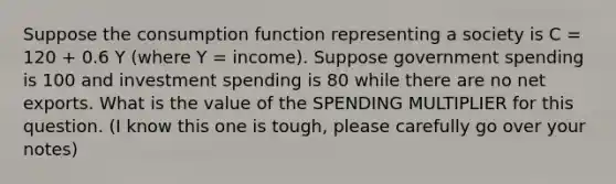 Suppose the consumption function representing a society is C = 120 + 0.6 Y (where Y = income). Suppose government spending is 100 and investment spending is 80 while there are no net exports. What is the value of the SPENDING MULTIPLIER for this question. (I know this one is tough, please carefully go over your notes)