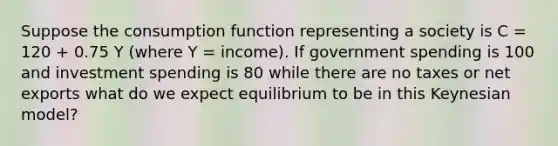 Suppose the consumption function representing a society is C = 120 + 0.75 Y (where Y = income). If government spending is 100 and investment spending is 80 while there are no taxes or net exports what do we expect equilibrium to be in this Keynesian model?