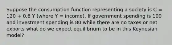 Suppose the consumption function representing a society is C = 120 + 0.6 Y (where Y = income). If government spending is 100 and investment spending is 80 while there are no taxes or net exports what do we expect equilibrium to be in this Keynesian model?