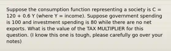 Suppose the consumption function representing a society is C = 120 + 0.6 Y (where Y = income). Suppose government spending is 100 and investment spending is 80 while there are no net exports. What is the value of the TAX MULTIPLIER for this question. (I know this one is tough, please carefully go over your notes)