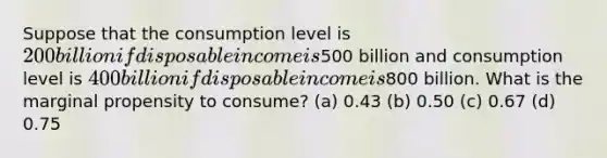 Suppose that the consumption level is 200 billion if disposable income is500 billion and consumption level is 400 billion if disposable income is800 billion. What is the marginal propensity to consume? (a) 0.43 (b) 0.50 (c) 0.67 (d) 0.75