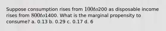 Suppose consumption rises from 100 to200 as disposable income rises from 800 to1400. What is the marginal propensity to consume? a. 0.13 b. 0.29 c. 0.17 d. 6