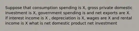 Suppose that consumption spending is X, gross private domestic investment is X, government spending is and net exports are X. if interest income is X , depreciation is X, wages are X and rental income is X what is net domestic product net investment