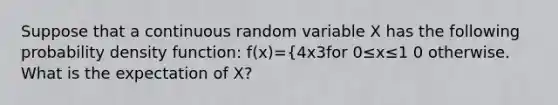 Suppose that a continuous random variable X has the following probability density function: f(x)={4x3for 0≤x≤1 0 otherwise. What is the expectation of X?