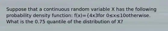 Suppose that a continuous random variable X has the following probability density function: f(x)={4x3for 0≤x≤10otherwise. What is the 0.75 quantile of the distribution of X?