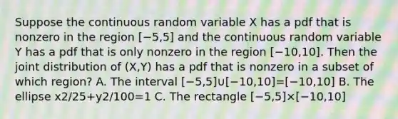 Suppose the continuous random variable X has a pdf that is nonzero in the region [−5,5] and the continuous random variable Y has a pdf that is only nonzero in the region [−10,10]. Then the joint distribution of (X,Y) has a pdf that is nonzero in a subset of which region? A. The interval [−5,5]∪[−10,10]=[−10,10] B. The ellipse x2/25+y2/100=1 C. The rectangle [−5,5]×[−10,10]