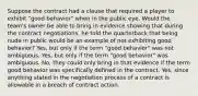 Suppose the contract had a clause that required a player to exhibit "good behavior" when in the public eye. Would the team's owner be able to bring in evidence showing that during the contract negotiations, he told the quarterback that being nude in public would be an example of not exhibiting good behavior? Yes, but only if the term "good behavior" was not ambiguous. Yes, but only if the term "good behavior" was ambiguous. No, they could only bring in that evidence if the term good behavior was specifically defined in the contract. Yes, since anything stated in the negotiation process of a contract is allowable in a breach of contract action.