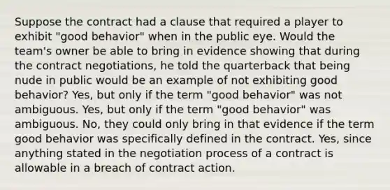 Suppose the contract had a clause that required a player to exhibit "good behavior" when in the public eye. Would the team's owner be able to bring in evidence showing that during the contract negotiations, he told the quarterback that being nude in public would be an example of not exhibiting good behavior? Yes, but only if the term "good behavior" was not ambiguous. Yes, but only if the term "good behavior" was ambiguous. No, they could only bring in that evidence if the term good behavior was specifically defined in the contract. Yes, since anything stated in the negotiation process of a contract is allowable in a breach of contract action.