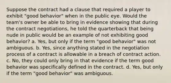 Suppose the contract had a clause that required a player to exhibit "good behavior" when in the public eye. Would the team's owner be able to bring in evidence showing that during the contract negotiations, he told the quarterback that being nude in public would be an example of not exhibiting good behavior? a. Yes, but only if the term "good behavior" was not ambiguous. b. Yes, since anything stated in the negotiation process of a contract is allowable in a breach of contract action. c. No, they could only bring in that evidence if the term good behavior was specifically defined in the contract. d. Yes, but only if the term "good behavior" was ambiguous.