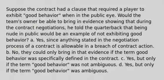 Suppose the contract had a clause that required a player to exhibit "good behavior" when in the public eye. Would the team's owner be able to bring in evidence showing that during the contract negotiations, he told the quarterback that being nude in public would be an example of not exhibiting good behavior? a. Yes, since anything stated in the negotiation process of a contract is allowable in a breach of contract action. b. No, they could only bring in that evidence if the term good behavior was specifically defined in the contract. c. Yes, but only if the term "good behavior" was not ambiguous. d. Yes, but only if the term "good behavior" was ambiguous.