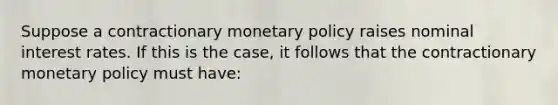 Suppose a contractionary monetary policy raises nominal interest rates. If this is the case, it follows that the contractionary monetary policy must have: