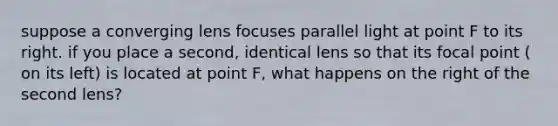 suppose a converging lens focuses parallel light at point F to its right. if you place a second, identical lens so that its focal point ( on its left) is located at point F, what happens on the right of the second lens?