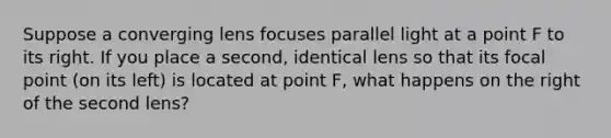 Suppose a converging lens focuses parallel light at a point F to its right. If you place a second, identical lens so that its focal point (on its left) is located at point F, what happens on the right of the second lens?