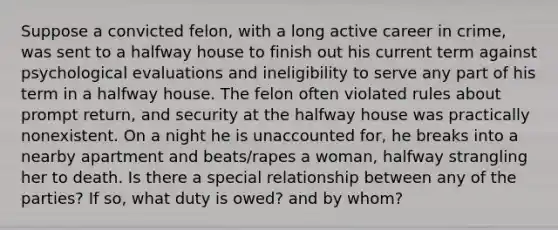 Suppose a convicted felon, with a long active career in crime, was sent to a halfway house to finish out his current term against psychological evaluations and ineligibility to serve any part of his term in a halfway house. The felon often violated rules about prompt return, and security at the halfway house was practically nonexistent. On a night he is unaccounted for, he breaks into a nearby apartment and beats/rapes a woman, halfway strangling her to death. Is there a special relationship between any of the parties? If so, what duty is owed? and by whom?