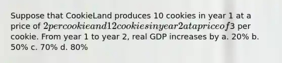 Suppose that CookieLand produces 10 cookies in year 1 at a price of 2 per cookie and 12 cookies in year 2 at a price of3 per cookie. From year 1 to year 2, real GDP increases by a. 20% b. 50% c. 70% d. 80%