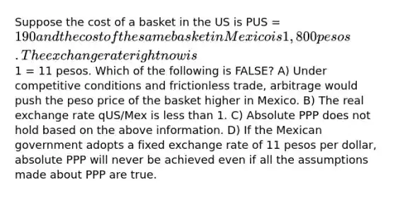 Suppose the cost of a basket in the US is PUS = 190 and the cost of the same basket in Mexico is 1,800 pesos. The exchange rate right now is1 = 11 pesos. Which of the following is FALSE? A) Under competitive conditions and frictionless trade, arbitrage would push the peso price of the basket higher in Mexico. B) The real exchange rate qUS/Mex is less than 1. C) Absolute PPP does not hold based on the above information. D) If the Mexican government adopts a fixed exchange rate of 11 pesos per dollar, absolute PPP will never be achieved even if all the assumptions made about PPP are true.