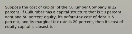 Suppose the cost of capital of the Cullumber Company is 12 percent. If Cullumber has a capital structure that is 50 percent debt and 50 percent equity, its before-tax cost of debt is 5 percent, and its marginal tax rate is 20 percent, then its cost of equity capital is closest to: