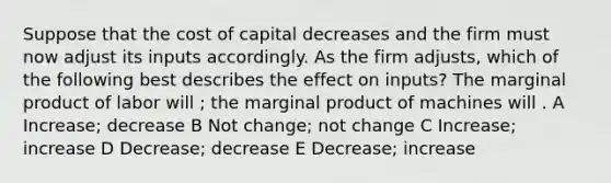 Suppose that the cost of capital decreases and the firm must now adjust its inputs accordingly. As the firm adjusts, which of the following best describes the effect on inputs? The marginal product of labor will ; the marginal product of machines will . A Increase; decrease B Not change; not change C Increase; increase D Decrease; decrease E Decrease; increase