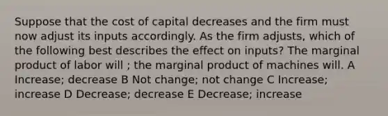 Suppose that the cost of capital decreases and the firm must now adjust its inputs accordingly. As the firm adjusts, which of the following best describes the effect on inputs? The marginal product of labor will ; the marginal product of machines will. A Increase; decrease B Not change; not change C Increase; increase D Decrease; decrease E Decrease; increase