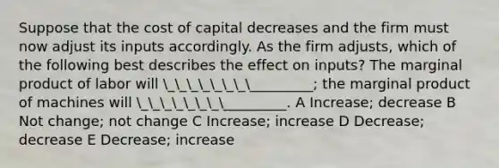 Suppose that the cost of capital decreases and the firm must now adjust its inputs accordingly. As the firm adjusts, which of the following best describes the effect on inputs? The marginal product of labor will ________________; the marginal product of machines will ________________. A Increase; decrease B Not change; not change C Increase; increase D Decrease; decrease E Decrease; increase