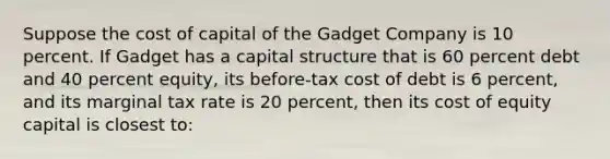 Suppose the <a href='https://www.questionai.com/knowledge/ktReObfIIs-cost-of-capital' class='anchor-knowledge'>cost of capital</a> of the Gadget Company is 10 percent. If Gadget has a capital structure that is 60 percent debt and 40 percent equity, its before-tax cost of debt is 6 percent, and its marginal tax rate is 20 percent, then its <a href='https://www.questionai.com/knowledge/kQYTU32Pfx-cost-of-equity-capital' class='anchor-knowledge'>cost of equity capital</a> is closest to: