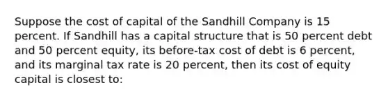 Suppose the cost of capital of the Sandhill Company is 15 percent. If Sandhill has a capital structure that is 50 percent debt and 50 percent equity, its before-tax cost of debt is 6 percent, and its marginal tax rate is 20 percent, then its cost of equity capital is closest to: