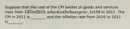 Suppose that the cost of the CPI basket of goods and services rises from 137 in 2010, which is thebase year, to159 in 2011. The CPI in 2011 is ________ and the inflation rate from 2010 to 2011 is________.