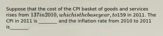 Suppose that the cost of the CPI basket of goods and services rises from 137 in 2010, which is thebase year, to159 in 2011. The CPI in 2011 is ________ and the inflation rate from 2010 to 2011 is________.