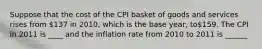 Suppose that the cost of the CPI basket of goods and services rises from 137 in 2010, which is the base year, to159. The CPI in 2011 is ____ and the inflation rate from 2010 to 2011 is ______