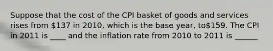 Suppose that the cost of the CPI basket of goods and services rises from 137 in 2010, which is the base year, to159. The CPI in 2011 is ____ and the inflation rate from 2010 to 2011 is ______