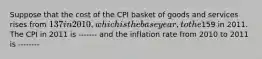 Suppose that the cost of the CPI basket of goods and services rises from 137 in 2010, which is the base year, to the159 in 2011. The CPI in 2011 is ------- and the inflation rate from 2010 to 2011 is --------