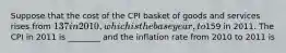 Suppose that the cost of the CPI basket of goods and services rises from 137 in 2010, which is thebase year, to159 in 2011. The CPI in 2011 is ________ and the inflation rate from 2010 to 2011 is