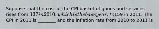 Suppose that the cost of the CPI basket of goods and services rises from 137 in 2010, which is thebase year, to159 in 2011. The CPI in 2011 is ________ and the inflation rate from 2010 to 2011 is