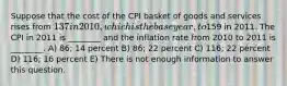 Suppose that the cost of the CPI basket of goods and services rises from 137 in 2010, which is the base year, to159 in 2011. The CPI in 2011 is ________ and the inflation rate from 2010 to 2011 is ________. A) 86; 14 percent B) 86; 22 percent C) 116; 22 percent D) 116; 16 percent E) There is not enough information to answer this question.