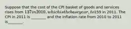 Suppose that the cost of the CPI basket of goods and services rises from 137 in 2010, which is the base year, to159 in 2011. The CPI in 2011 is ________ and the inflation rate from 2010 to 2011 is________.