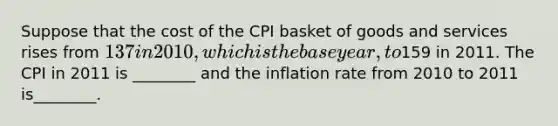 Suppose that the cost of the CPI basket of goods and services rises from 137 in 2010, which is the base year, to159 in 2011. The CPI in 2011 is ________ and the inflation rate from 2010 to 2011 is________.