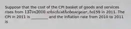 Suppose that the cost of the CPI basket of goods and services rises from 137 in 2010. which is the base year, to159 in 2011. The CPI in 2011 is _________ and the inflation rate from 2010 to 2011 is