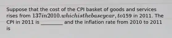 Suppose that the cost of the CPI basket of goods and services rises from 137 in 2010. which is the base year, to159 in 2011. The CPI in 2011 is _________ and the inflation rate from 2010 to 2011 is