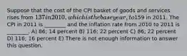 Suppose that the cost of the CPI basket of goods and services rises from 137 in 2010, which is the base year, to159 in 2011. The CPI in 2011 is ________ and the inflation rate from 2010 to 2011 is ________. A) 86; 14 percent B) 116; 22 percent C) 86; 22 percent D) 116; 16 percent E) There is not enough information to answer this question.