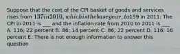 Suppose that the cost of the CPI basket of goods and services rises from 137 in 2010, which is the base year, to159 in 2011. The CPI in 2011 is ___ and the inflation rate from 2010 to 2011 is ___ A. 116; 22 percent B. 86; 14 percent C. 86; 22 percent D. 116; 16 percent E. There is not enough information to answer this question