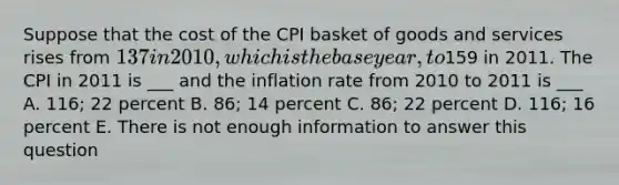 Suppose that the cost of the CPI basket of goods and services rises from 137 in 2010, which is the base year, to159 in 2011. The CPI in 2011 is ___ and the inflation rate from 2010 to 2011 is ___ A. 116; 22 percent B. 86; 14 percent C. 86; 22 percent D. 116; 16 percent E. There is not enough information to answer this question