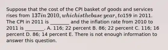 Suppose that the cost of the CPI basket of goods and services rises from​ 137 in​ 2010, which is the base​ year, to​159 in 2011. The CPI in 2011 is​ ________ and the inflation rate from 2010 to 2011 is​ ________. A. ​116; 22 percent B. ​86; 22 percent C. 116; 16 percent D. ​86; 14 percent E. There is not enough information to answer this question.