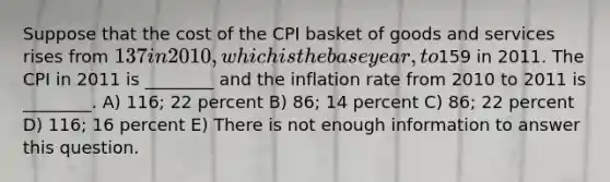 Suppose that the cost of the CPI basket of goods and services rises from 137 in 2010, which is the base year, to159 in 2011. The CPI in 2011 is ________ and the inflation rate from 2010 to 2011 is ________. A) 116; 22 percent B) 86; 14 percent C) 86; 22 percent D) 116; 16 percent E) There is not enough information to answer this question.