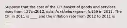 Suppose that the cost of the CPI basket of goods and services rises from 137 in 2012, which is the base year, to159 in 2011. The CPI in 2011 is ____ and the inflation rate from 2012 to 2011 is ____