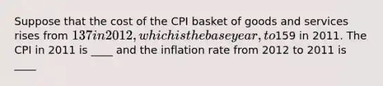 Suppose that the cost of the CPI basket of goods and services rises from 137 in 2012, which is the base year, to159 in 2011. The CPI in 2011 is ____ and the inflation rate from 2012 to 2011 is ____