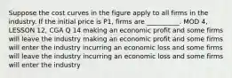 Suppose the cost curves in the figure apply to all firms in the industry. If the initial price is P1, firms are __________. MOD 4, LESSON 12, CGA Q 14 making an economic profit and some firms will leave the industry making an economic profit and some firms will enter the industry incurring an economic loss and some firms will leave the industry incurring an economic loss and some firms will enter the industry