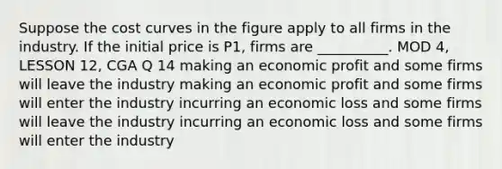 Suppose the cost curves in the figure apply to all firms in the industry. If the initial price is P1, firms are __________. MOD 4, LESSON 12, CGA Q 14 making an economic profit and some firms will leave the industry making an economic profit and some firms will enter the industry incurring an economic loss and some firms will leave the industry incurring an economic loss and some firms will enter the industry