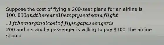 Suppose the cost of flying a 200-seat plane for an airline is 100,000 and there are 10 empty seats on a flight. If the marginal cost of flying a passenger is200 and a standby passenger is willing to pay 300, the airline should